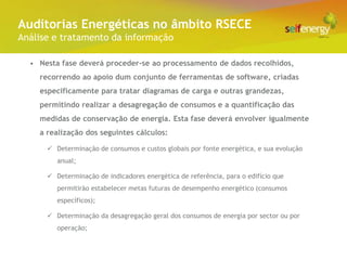 Conceito Energéticas no âmbito RSECE
 Auditorias
Análise e tratamento da informação

  • Nesta fase deverá proceder-se ao processamento de dados recolhidos,
    recorrendo ao apoio dum conjunto de ferramentas de software, criadas
    especificamente para tratar diagramas de carga e outras grandezas,
    permitindo realizar a desagregação de consumos e a quantificação das
    medidas de conservação de energia. Esta fase deverá envolver igualmente
    a realização dos seguintes cálculos:

       Determinação de consumos e custos globais por fonte energética, e sua evolução
         anual;

       Determinação de indicadores energética de referência, para o edifício que
         permitirão estabelecer metas futuras de desempenho energético (consumos
         específicos);

       Determinação da desagregação geral dos consumos de energia por sector ou por
         operação;
 