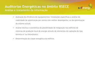 Conceito Energéticas no âmbito RSECE
 Auditorias
Análise e tratamento da informação

       Avaliação da eficiência de equipamentos/ instalações específicas a análise da
         viabilidade de substituição por outros com melhor desempenho, ou da optimização
         do sistema actual;

       Análise técnica e económica da possibilidade de integração nos edifícios de
         sistemas de produção local de energia através de elementos de captação do tipo
         térmico e/ ou fotovoltaico;

       Determinação da classe energética do edifício.
 