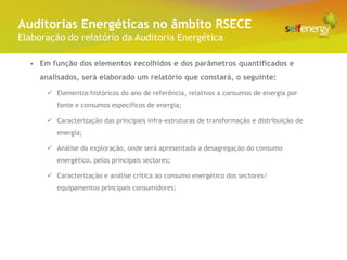Conceito Energéticas no âmbito RSECE
 Auditorias
Elaboração do relatório da Auditoria Energética

  • Em função dos elementos recolhidos e dos parâmetros quantificados e
     analisados, será elaborado um relatório que constará, o seguinte:

       Elementos históricos do ano de referência, relativos a consumos de energia por
         fonte e consumos específicos de energia;

       Caracterização das principais infra-estruturas de transformação e distribuição de
         energia;

       Análise da exploração, onde será apresentada a desagregação do consumo
         energético, pelos principais sectores;

       Caracterização e análise crítica ao consumo energético dos sectores/
         equipamentos principais consumidores;
 
