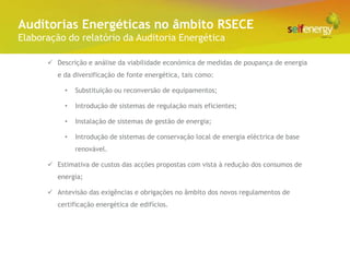 Conceito Energéticas no âmbito RSECE
 Auditorias
Elaboração do relatório da Auditoria Energética

       Descrição e análise da viabilidade económica de medidas de poupança de energia
         e da diversificação de fonte energética, tais como:

           •   Substituição ou reconversão de equipamentos;

           •   Introdução de sistemas de regulação mais eficientes;

           •   Instalação de sistemas de gestão de energia;

           •   Introdução de sistemas de conservação local de energia eléctrica de base
               renovável.

       Estimativa de custos das acções propostas com vista à redução dos consumos de
         energia;

       Antevisão das exigências e obrigações no âmbito dos novos regulamentos de
         certificação energética de edifícios.
 