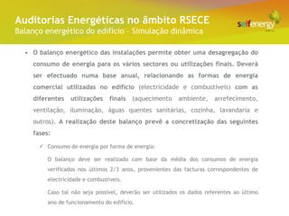 Conceito Energéticas no âmbito RSECE
 Auditorias
Balanço energético do edifício – Simulação dinâmica

  • O balanço energético das instalações permite obter uma desagregação do
    consumo de energia para os vários sectores ou utilizações finais. Deverá
    ser efectuado numa base anual, relacionando as formas de energia
    comercial utilizadas no edifício (electricidade e combustíveis) com as
    diferentes    utilizações    finais   (aquecimento    ambiente,     arrefecimento,
    ventilação, iluminação, águas quentes sanitárias, cozinha, lavandaria e
    outros). A realização deste balanço prevê a concretização das seguintes
    fases:

       Consumo de energia por forma de energia:

         O balanço deve ser realizado com base da média dos consumos de energia
         verificados nos últimos 2/3 anos, provenientes das facturas correspondentes de
         electricidade e combustíveis.

         Caso tal não seja possível, deverão ser utilizados os dados referentes ao último
         ano de funcionamento do edifício.
 