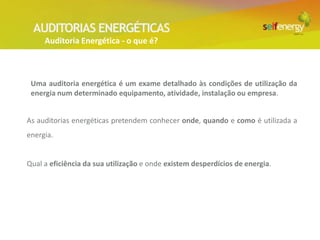 AUDITORIAS ENERGÉTICAS
     Auditoria Energética - o que é?



 Uma auditoria energética é um exame detalhado às condições de utilização da
 energia num determinado equipamento, atividade, instalação ou empresa.


As auditorias energéticas pretendem conhecer onde, quando e como é utilizada a
energia.


Qual a eficiência da sua utilização e onde existem desperdícios de energia.
 