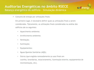Conceito Energéticas no âmbito RSECE
 Auditorias
Balanço energético do edifício – Simulação dinâmica

       Consumo de energia por utilizações finais:

         Em primeiro lugar, é necessário definir quais as utilizações finais a serem
         consideradas. Tipicamente, as utilizações finais consideradas na análise dos
         edifícios são as seguintes:

           •   Aquecimento ambiente;

           •   Arrefecimento ambiente;

           •   Ventilação;

           •   Iluminação;

           •   Equipamentos;

           •   Águas Quentes Sanitárias (AQS);

           •   Outros (que engloba nomeadamente os usos finais em
               cozinha, lavandarias, estacionamento, iluminação exterior, equipamentos de
               movimentação, etc).
 