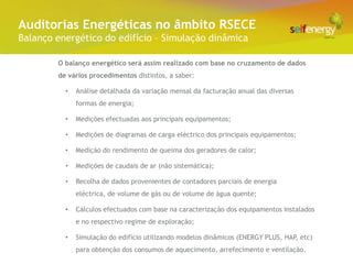 Conceito Energéticas no âmbito RSECE
 Auditorias
Balanço energético do edifício – Simulação dinâmica

        O balanço energético será assim realizado com base no cruzamento de dados
        de vários procedimentos distintos, a saber:

          •   Análise detalhada da variação mensal da facturação anual das diversas
              formas de energia;

          •   Medições efectuadas aos principais equipamentos;

          •   Medições de diagramas de carga eléctrico dos principais equipamentos;

          •   Medição do rendimento de queima dos geradores de calor;

          •   Medições de caudais de ar (não sistemática);

          •   Recolha de dados provenientes de contadores parciais de energia
              eléctrica, de volume de gás ou de volume de água quente;

          •   Cálculos efectuados com base na caracterização dos equipamentos instalados
              e no respectivo regime de exploração;

          •   Simulação do edifício utilizando modelos dinâmicos (ENERGY PLUS, HAP, etc)
              para obtenção dos consumos de aquecimento, arrefecimento e ventilação.
 
