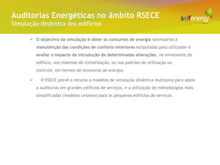 Conceito Energéticas no âmbito RSECE
 Auditorias
Simulação dinâmica dos edifícios

       O objectivo da simulação é obter os consumos de energia necessários à
          manutenção das condições de conforto interiores estipuladas pelo utilizador e
          avaliar o impacto da introdução de determinadas alterações, na envolvente do
          edifício, nos sistemas de climatização, ou nos padrões de utilização ou
          controle, em termos de economia de energia.

           O RSECE prevê o recurso a modelos de simulação dinâmica multizona para apoio
          a auditorias em grandes edifícios de serviços, e a utilização de metodologias mais
          simplificadas (modelos unizona) para os pequenos edifícios de serviços.
 