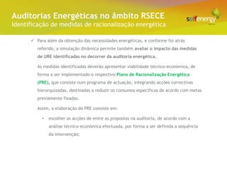 Conceito Energéticas no âmbito RSECE
 Auditorias
Identificação de medidas de racionalização energética

       Para além da obtenção das necessidades energéticas, e conforme foi atrás
         referido, a simulação dinâmica permite também avaliar o impacto das medidas
         de URE identificadas no decorrer da auditoria energética.

         As medidas identificadas deverão apresentar viabilidade técnico-económica, de
         forma a ser implementado o respectivo Plano de Racionalização Energética
         (PRE), que consiste num programa de actuação, integrando acções correctivas
         hierarquizadas, destinadas a reduzir os consumos específicos de acordo com metas
         previamente fixadas.

         Assim, a elaboração do PRE consiste em:

           •   escolher as acções de entre as propostas na auditoria, de acordo com a
               análise técnico-económica efectuada, por forma a ser definida a sequência
               da intervenção;
 