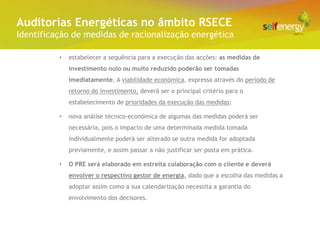 Conceito Energéticas no âmbito RSECE
 Auditorias
Identificação de medidas de racionalização energética

          •   estabelecer a sequência para a execução das acções: as medidas de
              investimento nulo ou muito reduzido poderão ser tomadas
              imediatamente. A viabilidade económica, expressa através do período de
              retorno do investimento, deverá ser o principal critério para o
              estabelecimento de prioridades da execução das medidas;

          •   nova análise técnico-económica de algumas das medidas poderá ser
              necessária, pois o impacto de uma determinada medida tomada
              individualmente poderá ser alterado se outra medida for adoptada
              previamente, e assim passar a não justificar ser posta em prática.

          •   O PRE será elaborado em estreita colaboração com o cliente e deverá
              envolver o respectivo gestor de energia, dado que a escolha das medidas a
              adoptar assim como a sua calendarização necessita a garantia do
              envolvimento dos decisores.
 