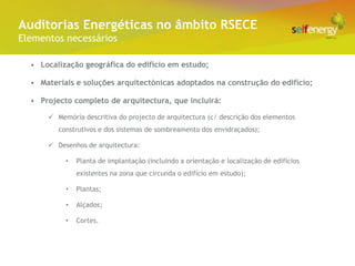 Conceito Energéticas no âmbito RSECE
 Auditorias
Elementos necessários

  • Localização geográfica do edifício em estudo;

  • Materiais e soluções arquitectónicas adoptados na construção do edifício;

  • Projecto completo de arquitectura, que incluirá:

       Memória descritiva do projecto de arquitectura (c/ descrição dos elementos
         construtivos e dos sistemas de sombreamento dos envidraçados);

       Desenhos de arquitectura:

           •   Planta de implantação (incluindo a orientação e localização de edifícios
               existentes na zona que circunda o edifício em estudo);

           •   Plantas;

           •   Alçados;

           •   Cortes.
 