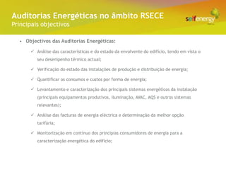 Conceito Energéticas no âmbito RSECE
 Auditorias
Principais objectivos

  • Objectivos das Auditorias Energéticas:

       Análise das características e do estado da envolvente do edifício, tendo em vista o
         seu desempenho térmico actual;

       Verificação do estado das instalações de produção e distribuição de energia;

       Quantificar os consumos e custos por forma de energia;

       Levantamento e caracterização dos principais sistemas energéticos da instalação
         (principais equipamentos produtivos, iluminação, AVAC, AQS e outros sistemas
         relevantes);

       Análise das facturas de energia eléctrica e determinação da melhor opção
         tarifária;

       Monitorização em contínuo dos principias consumidores de energia para a
         caracterização energética do edifício;
 
