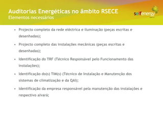 Conceito Energéticas no âmbito RSECE
 Auditorias
Elementos necessários

  • Projecto completo da rede eléctrica e iluminação (peças escritas e
    desenhadas);

  • Projecto completo das instalações mecânicas (peças escritas e
    desenhadas);

  • Identificação do TRF (Técnico Responsável pelo Funcionamento das
    instalações);

  • Identificação do(s) TIM(s) (Técnico de Instalação e Manutenção dos
    sistemas de climatização e da QAI);

  • Identificação da empresa responsável pela manutenção das instalações e
    respectivo alvará;
 