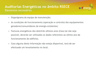 Conceito Energéticas no âmbito RSECE
 Auditorias
Elementos necessários

  • Organigrama da equipa de manutenção;

  • As condições de funcionamento (operação e controlo) dos equipamentos
    geradores/consumidores de energia existentes;

  • Facturas energéticas dos dois/três últimos anos (Caso tal não seja
    possível, deverão ser utilizados os dados referentes ao último ano de
    funcionamento do edifício).

  • Caso alguma desta informação não esteja disponível, terá de ser
    efectuado um levantamento no local.
 