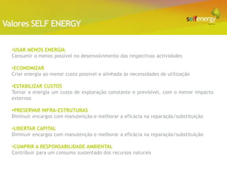 Valores SELF ENERGY

  •USAR MENOS ENERGIA
  Consumir o menos possível no desenvolvimento das respectivas actividades

  •ECONOMIZAR
  Criar energia ao menor custo possível e alinhada às necessidades de utilização

  •ESTABILIZAR CUSTOS
  Tornar a energia um custo de exploração constante e previsível, com o menor impacto
  externos

  PRESERVAR INFRA-ESTRUTURAS
  Diminuir encargos com manutenção e melhorar a eficácia na reparação/substituição

  •LIBERTAR CAPITAL
  Diminuir encargos com manutenção e melhorar a eficácia na reparação/substituição

  •CUMPRIR A RESPONSABILIDADE AMBIENTAL
  Contribuir para um consumo sustentado dos recursos naturais
 