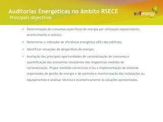 Conceito Energéticas no âmbito RSECE
 Auditorias
 Principais objectivos

        Determinação de consumos específicos de energia por utilização (aquecimento,
          arrefecimento e outros);

        Determinar o indicador de eficiência energética (IEE) dos edifícios;

        Identificar situações de desperdício de energia;

        Avaliação das principais oportunidades de racionalização de consumos e
          quantificação das economias resultantes das respectivas medidas de
          racionalização. Propor medidas correctivas e/ou a implementação de sistemas
          organizados de gestão de energia e de controlo e monitorização das instalações ou
          equipamentos e analisar técnica e economicamente as soluções apresentadas.
 