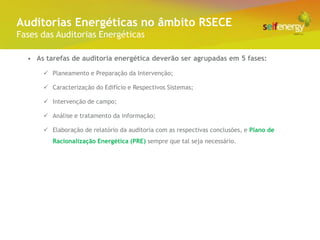 Conceito Energéticas no âmbito RSECE
 Auditorias
Fases das Auditorias Energéticas

  • As tarefas de auditoria energética deverão ser agrupadas em 5 fases:

       Planeamento e Preparação da Intervenção;

       Caracterização do Edifício e Respectivos Sistemas;

       Intervenção de campo;

       Análise e tratamento da informação;

       Elaboração de relatório da auditoria com as respectivas conclusões, e Plano de
         Racionalização Energética (PRE) sempre que tal seja necessário.
 