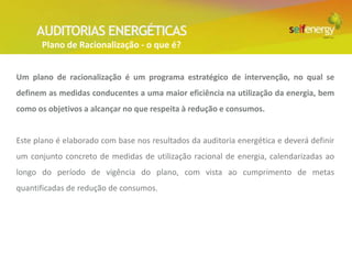 AUDITORIAS ENERGÉTICAS
       Plano de Racionalização - o que é?


Um plano de racionalização é um programa estratégico de intervenção, no qual se
definem as medidas conducentes a uma maior eficiência na utilização da energia, bem
como os objetivos a alcançar no que respeita à redução e consumos.


Este plano é elaborado com base nos resultados da auditoria energética e deverá definir
um conjunto concreto de medidas de utilização racional de energia, calendarizadas ao
longo do período de vigência do plano, com vista ao cumprimento de metas
quantificadas de redução de consumos.
 