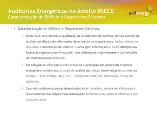 Conceito Energéticas no âmbito RSECE
 Auditorias
Caracterização do Edifício e Respectivos Sistemas

  • Caracterização do Edifício e Respectivos Sistemas:

       Nesta fase será aferida a qualidade da envolvente do edifício, obtida através da
         análise detalhada dos elementos de projecto de arquitectura. Assim, deverá ser
         analisada a orientação do edifício, a área (por orientação) e a constituição das
         fachadas (opacas e envidraçadas), das coberturas e pavimentos e das soluções
         de sombreamento utilizadas.

       Em relação às infra-estruturas prevê-se a avaliação dos principais sistemas
         energéticos existentes, através da análise das peças desenhadas dos projectos
         de AVAC, Electricidade, AQS, etc…, complementada com observação visual dos
         auditores.

       Caso não existam as peças desenhadas atrás referidas, deverá ser efectuado o
         levantamento das respectivas instalações de forma a ser possível efectuar a sua
         caracterização.
 