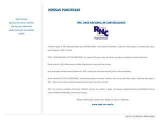NOSSAS PARCERIAS

       Sua empresa
passa a ter acesso imediato                                         RNC REDE NACIONAL DE CONTABILIDADE
  aos serviços oferecidos
pelas empresas associadas
          à RNC




                              A Vector integra a RNC REDE NACIONAL DE CONTABILIDADE como membro fundadora. A RNC tem sede própria na cidade de São Paulo,
                              na Av. Augusta, 1439, 4º. Andar.


                              A RNC - REDE NACIONAL DE CONTABILIDADE foi criada há 10 anos, e tem escritórios em todos os estados do Território Nacional.


                              Possui mais de 1000 profissionais envolvidos diretamente na execução dos serviços.


                              Seus associados atendem aproximadamente 5000 clientes dos mais diversificados portes e várias atividades.


                              Ao ser cliente da VECTOR CONTADORES, sua empresa passa a ter acesso imediato aos serviços oferecidos pelas empresas associadas à
                              RNC, dentro de um mesmo padrão de qualidade e por todo o território nacional.


                              Além dos serviços contábeis, oferecemos também serviços de registro e baixa de empresa e estudos técnicos de viabilidade fiscal em
                              outras unidades da federação, entre outros serviços.



                                                                   Maiores informações podem ser obtidas no site no endereço:

                                                                                       www.rede-rnc.com.br




                                                                                                                               Vector Contadores Associados
 