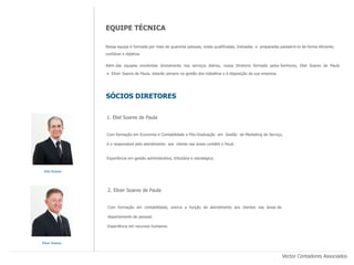 EQUIPE TÉCNICA

                Nossa equipe é formada por mais de quarenta pessoas, todas qualificadas, treinadas e preparadas paraservi-lo de forma eficiente,
                confiável e objetiva.

                Além das equipes envolvidas diretamente nos serviços diários, nossa Diretoria formada pelos Senhores, Eliel Soares de Paula

                e Elizer Soares de Paula, estarão sempre na gestão dos trabalhos e à disposição da sua empresa.




                SÓCIOS DIRETORES


                1. Eliel Soares de Paula


                Com formação em Economia e Contabilidade e Pós-Graduação em Gestão de Marketing de Serviço,

                é o responsável pelo atendimento aos cliente nas áreas contábil e fiscal.


                Experiência em gestão administrativa, tributária e estratégica.


 Eliel Soares




                 2. Elizer Soares de Paula


                 Com formação em contabilidade, exerce a função de atendimento aos clientes nas áreas de

                 departamento de pessoal.

                 Experiência em recursos humanos.



Elizer Soares



                                                                                                                  Vector Contadores Associados
 