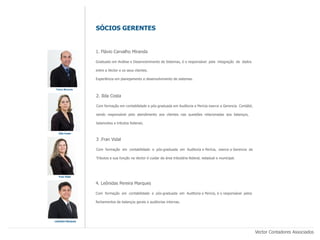 SÓCIOS GERENTES


                   1. Flávio Carvalho Miranda

                   Graduado em Análise e Desenvolvimento de Sistemas, é o responsável pela integração de dados

                   entre a Vector e os seus clientes.

                   Experiência em planejamento e desenvolvimento de sistemas.

 Flávio Miranda

                   2. Ilda Costa

                   Com formação em contabilidade e pós-graduada em Auditoria e Pericia exerce a Gerencia Contábil,

                   sendo responsável pelo atendimento aos clientes nas questões relacionadas aos balanços,

                   balancetes e tributos federais.

   Ilda Costa

                   3 .Fran Vidal

                   Com formação em contabilidade e pós-graduada em Auditoria e Perícia, exerce a Gerencia de

                   Tributos e sua função na Vector é cuidar da área tributária federal, estadual e municipal.




   Fran Vidal


                   4. Leônidas Pereira Marques

                   Com formação em contabilidade e pós-graduada em Auditoria e Perícia, é o responsável pelos

                   fechamentos de balanços gerais e auditorias internas.




Leônidas Marques



                                                                                                                     Vector Contadores Associados
 