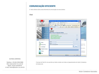 COMUNICAÇÃO EFICIENTE
                                   A Vector oferece vários canais eficientes de comunicação com seus clientes:



                                   Chat




      OUTROS CONTATOS

  Telefone: +55 (61) 3426-9000                  O serviço de Chat On Line permite ao cliente contato com todos os departamentos da Vector Contadores
  Site: www.vector-rnc.com.br                   em tempo real.
    Skype: vector.contadores
e-mail: vector@vector-rnc.com.br


                                                                                                                                     Vector Contadores Associados
 