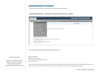 COMUNICAÇÃO EFICIENTE
                                   A Vector oferece vários canais eficientes de comunicação com seus clientes:



                                    Domínio Atendimento - Sistema de Relacionamento com o cliente




                                   Com o Domínio Atendimento, o cliente da Vector pode:



                                   n Fazer solicitações;
      OUTROS CONTATOS
                                   n Baixar e enviar arquivos;
                                   n Visualizar noticias postadas pela Vector;
  Telefone: +55 (61) 3426-9000     n Armazenar NF-e.
  Site: www.vector-rnc.com.br
    Skype: vector.contadores       Este é um meio seguro de comunicação, onde todo contato é protocolado e as documentações enviadas são criptografadas. É possível criar
e-mail: vector@vector-rnc.com.br   diversos usuários por empresa, com diferentes níveis de acessos e identificar todas as movimentações de documentos.


                                                                                                                                      Vector Contadores Associados
 