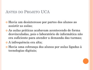 ANTES DO PROJETO UCA

 Havia um desinteresse por partes dos alunos ao
  assistir as aulas;
 As aulas práticas acabavam acontecendo de forma
  desvinculadas, pois o laboratório de informática não
  era suficiente para atender a demanda das turmas;
 A infrequência era alta;

 Havia uma cobrança dos alunos por aulas ligadas à
  tecnologias digitais;
 