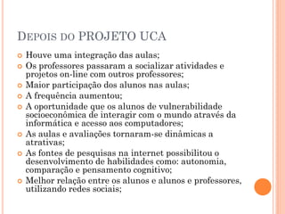 DEPOIS DO PROJETO UCA
   Houve uma integração das aulas;
   Os professores passaram a socializar atividades e
    projetos on-line com outros professores;
   Maior participação dos alunos nas aulas;
   A frequência aumentou;
   A oportunidade que os alunos de vulnerabilidade
    socioeconômica de interagir com o mundo através da
    informática e acesso aos computadores;
   As aulas e avaliações tornaram-se dinâmicas a
    atrativas;
   As fontes de pesquisas na internet possibilitou o
    desenvolvimento de habilidades como: autonomia,
    comparação e pensamento cognitivo;
   Melhor relação entre os alunos e alunos e professores,
    utilizando redes sociais;
 