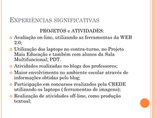 EXPERIÊNCIAS SIGNIFICATIVAS
                PROJETOS e ATIVIDADES:
   Avaliação on-line, utilizando as ferramentas da WEB
    2.0;
   Utilização dos laptops no contra-turno, no Projeto
    Mais Educação e também com alunos da Sala
    Multifuncional; PDT.
   Atividades realizadas no blogs dos professores;
   Maior envolvimento no ambiente escolar através de
    informações obtidas pelo blog;
   Participação em concursos realizados pela CREDE
    utilizando os laptops ( ferramentas de imagens);
   Realização de atividades off-line, como produção
    textual;
 