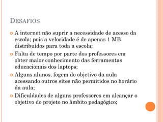 DESAFIOS
 A internet não suprir a necessidade de acesso da
  escola; pois a velocidade é de apenas 1 MB
  distribuídos para toda a escola;
 Falta de tempo por parte dos professores em
  obter maior conhecimento das ferramentas
  educacionais dos laptops;
 Alguns alunos, fogem do objetivo da aula
  acessando outros sites não permitidos no horário
  da aula;
 Dificuldades de alguns professores em alcançar o
  objetivo do projeto no âmbito pedagógico;
 