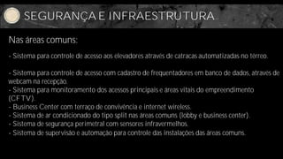 SEGURANÇA E INFRAESTRUTURA

Nas áreas comuns:
- Sistema para controle de acesso aos elevadores através de catracas automatizadas no térreo.

- Sistema para controle de acesso com cadastro de frequentadores em banco de dados, através de
webcam na recepção.
- Sistema para monitoramento dos acessos principais e áreas vitais do empreendimento
(CFTV).
- Business Center com terraço de convivência e internet wireless.
- Sistema de ar condicionado do tipo split nas áreas comuns (lobby e business center).
- Sistema de segurança perimetral com sensores infravermelhos.
- Sistema de supervisão e automação para controle das instalações das áreas comuns.
 