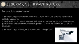 SEGURANÇA E INFRAESTRUTURA

Nas unidades autônomas

- Infraestrutura para cabeamento de internet, TV por assinatura, telefone e interfone nas
unidades autônomas.
- Sistema all-connect para recebimento e distribuição de dados, voz e imagem, com previsão
para cabeamento nas unidades autônomas, permitindo maior flexibilidade dos pontos de
instalação.
- Infraestrutura para instalação de ar condicionado do tipo split.
 