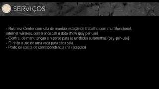 SERVIÇOS


- Business Center com sala de reunião, estação de trabalho com multifuncional,
internet wireless, conference call e data show (pay per use)
- Central de manutenção e reparos para as unidades autônomas (pay-per-use)
- Direito a uso de uma vaga para cada sala.
- Posto de coleta de correspondência (na recepção)
 