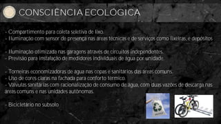 Consciência Ecológica
      CONSCIÊNCIA ECOLÓGICA

- Compartimento para coleta seletiva de lixo.
- Iluminação com sensor de presença nas áreas técnicas e de serviços como lixeiras, e depósitos

- Iluminação otimizada nas garagens através de circuitos independentes.
- Previsão para instalação de medidores individuais de água por unidade.

- Torneiras economizadoras de água nas copas e sanitários das áreas comuns.
- Uso de cores claras na fachada para conforto térmico.
- Válvulas sanitárias com racionalização de consumo de água, com duas vazões de descarga nas
áreas comuns e nas unidades autônomas.

- Bicicletário no subsolo.
 