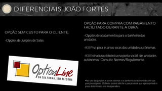 DIFERENCIAIS JOÃO FORTES

                                  OPÇÃO PARA COMPRA COM PAGAMENTO
                                  FACILITADO DURANTE A OBRA:
OPÇÃO SEM CUSTO PARA O CLIENTE:
                                  -Opções de acabamentos para o banheiro das
-Opções de Junções de Salas;      unidades.

                                  -Kit Piso para as áreas secas das unidades autônomas.

                                  -Kit fechadura eletrônica na porta social das unidades
                                  autônomas *Consulte Normas/Regulamento.




                                  •No caso das junções as portas externas e os banheiros serão mantidos em suas
                                  posições originais. O cliente poderá solicitar a junção desde que seja respeitado o
                                  prazo determinado pela incorporadora.
 