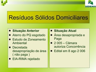 Situação Anterior Aterro do PQ esgotado Estudo de Zoneamento Ambiental Decretada desapropriação de área ( não paga ) EIA-RIMA rejeitado Situação Atual Área desapropriada e Paga 2 005 – Câmara autoriza Concorrência Edital em 8 ago 2 006 Resíduos Sólidos Domiciliares 