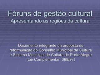 Fóruns de gestão cultural 
Apresentando as regiões da cultura 
Documento integrante da proposta de 
reformulação do Conselho Municipal de Cultura 
e Sistema Municipal de Cultura de Porto Alegre 
(Lei Complementar 399/97) 
 
