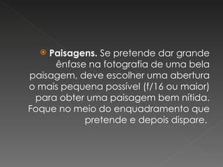 Paisagens.  Se pretende dar grande ênfase na fotografia de uma bela paisagem, deve escolher uma abertura o mais pequena possível (f/16 ou maior) para obter uma paisagem bem nítida. Foque no meio do enquadramento que pretende e depois dispare.  