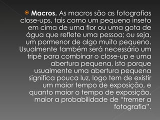 Macros.  As macros são as fotografias close-ups, tais como um pequeno inseto em cima de uma flor ou uma gota de água que reflete uma pessoa; ou seja, um pormenor de algo muito pequeno. Usualmente também será necessário um tripé para combinar o close-up e uma abertura pequena, isto porque usualmente uma abertura pequena significa pouca luz, logo tem de existir um maior tempo de exposição, e quanto maior o tempo de exposição, maior a probabilidade de “tremer a fotografia”. 