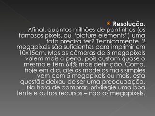 Resolução. Afinal, quantos milhões de pontinhos (os famosos pixels, ou “picture elements”) uma foto precisa ter? Tecnicamente, 2 megapixels são suficientes para imprimir em 10x15cm. Mas as câmeras de 3 megapixels valem mais a pena, pois custam quase o mesmo e têm 64% mais definição. Como, hoje em dia, até os modelos mais simples vem com 5 megapixels ou mais, esta questão deixou de ser uma preocupação. Na hora de comprar, privilegie uma boa lente e outros recursos – não os megapixels. 
