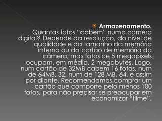 Armazenamento. Quantas fotos “cabem” numa câmera digital? Depende da resolução, do nível de qualidade e do tamanho da memória interna ou do cartão de memória da câmera, mas fotos de 5 megapixels ocupam, em média, 2 megabytes. Logo, num cartão de 32MB cabem 16 fotos, num de 64MB, 32, num de 128 MB, 64, e assim por diante. Recomendamos comprar um cartão que comporte pelo menos 100 fotos, para não precisar se preocupar em economizar “filme”. 