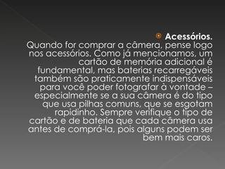 Acessórios. Quando for comprar a câmera, pense logo nos acessórios. Como já mencionamos, um cartão de memória adicional é fundamental, mas baterias recarregáveis também são praticamente indispensáveis para você poder fotografar à vontade – especialmente se a sua câmera é do tipo que usa pilhas comuns, que se esgotam rapidinho. Sempre verifique o tipo de cartão e de bateria que cada câmera usa antes de comprá-la, pois alguns podem ser bem mais caros. 