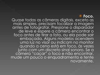 Foco. Quase todas as câmeras digitais, exceto as mais simples, precisam focalizar a imagem antes de fotografar. Pressione o disparador de leve e espere a câmera encontrar o foco antes de tirar a foto, ou ela pode sair embaçada. Alguns modelos acendem uma luz no visor ou indicam no monitor quando a cena está em foco, às vezes junto com um discreto sinal sonoro. Se a câmera “caçar” o foco e não encontrar, mude um pouco o enquadramento e tente novamente. 