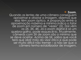 Zoom. Quando as lentes de uma câmera conseguem aproximar e afastar a imagem, dizemos que elas têm zoom óptico. A proporção entre a aproximação máxima e mínima indica o fator de zoom em número de “vezes” (X). Daí vêm os 2X, 3X, 4X. Já o zoom digital é só um quebra-galho, pode esquecê-lo. Atualmente, câmeras com 3X de zoom são o mínimo que se deve aceitar. Acima de 5X, saiba que você terá que abrir mão do visor ótico e que pode ser muito difícil não tremer – a não ser que a câmera tenha estabilizador de imagem. 