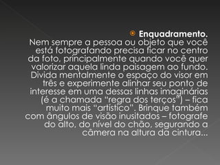 Enquadramento. Nem sempre a pessoa ou objeto que você está fotografando precisa ficar no centro da foto, principalmente quando você quer valorizar aquela linda paisagem ao fundo. Divida mentalmente o espaço do visor em três e experimente alinhar seu ponto de interesse em uma dessas linhas imaginárias (é a chamada “regra dos terços”) – fica muito mais “artístico”. Brinque também com ângulos de visão inusitados – fotografe do alto, do nível do chão, segurando a câmera na altura da cintura... 