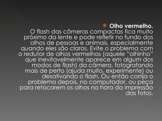 Olho vermelho. O flash das câmeras compactas fica muito próximo da lente e pode refletir no fundo dos olhos de pessoas e animais, especialmente quando eles são claros. Evite o problema com o redutor de olhos vermelhos (aquele “olhinho” que inevitavelmente aparece em algum dos modos de flash) da câmera, fotografando mais de perto (ajuda muito, experimente) ou desativando o flash. Ou então corrija o problema depois, no computador, ou peça para retocarem os olhos na hora da impressão das fotos. 