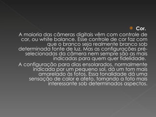 Cor.   A maioria das câmeras digitais vêm com controle de cor, ou white balance. Esse controle de cor faz com que o branco seja realmente branco sob determinada fonte de luz. Mas as configurações pré-selecionadas da câmera nem sempre são as mais indicadas para quem quer fidelidade.  A configuração para dias ensolarados, normalmente indicada por um pequeno sol, dá um tom mais amarelado às fotos. Essa tonalidade dá uma sensação de calor e afeto, tornando a foto mais interessante sob determinados aspectos. 