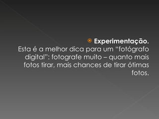 Experimentação. Esta é a melhor dica para um “fotógrafo digital”: fotografe muito – quanto mais fotos tirar, mais chances de tirar ótimas fotos. 