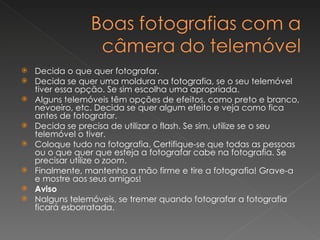 Decida o que quer fotografar.  Decida se quer uma moldura na fotografia, se o seu telemóvel tiver essa opção. Se sim escolha uma apropriada.  Alguns telemóveis têm opções de efeitos, como preto e branco, nevoeiro, etc. Decida se quer algum efeito e veja como fica antes de fotografar.  Decida se precisa de utilizar o flash. Se sim, utilize se o seu telemóvel o tiver.  Coloque tudo na fotografia. Certifique-se que todas as pessoas ou o que quer que esteja a fotografar cabe na fotografia. Se precisar utilize o  zoom .  Finalmente, mantenha a mão firme e tire a fotografia! Grave-a e mostre aos seus amigos!  Aviso Nalguns telemóveis, se tremer quando fotografar a fotografia ficará esborratada. 