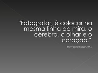 "Fotografar, é colocar na mesma linha de mira, o cérebro, o olhar e o coração."    (Henri Cartier-Bresson, 1994) 