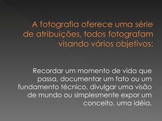 Recordar um momento de vida que passa, documentar um fato ou um fundamento técnico, divulgar uma visão de mundo ou simplesmente expor um conceito, uma idéia. 
